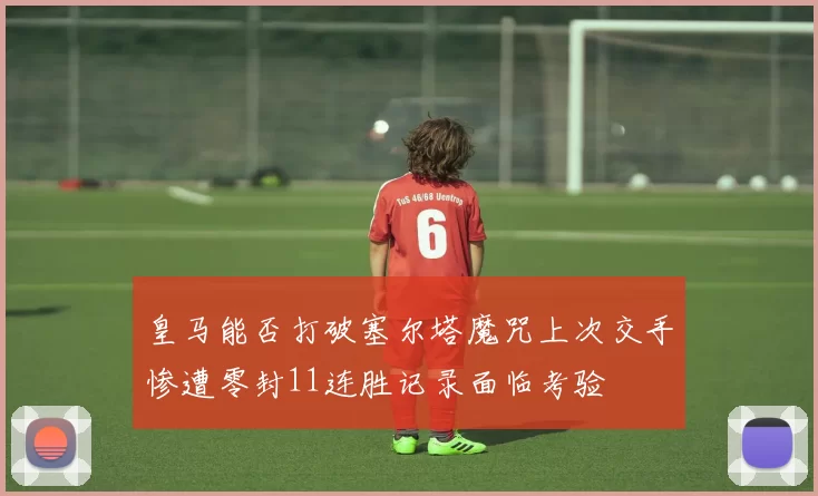皇马能否打破塞尔塔魔咒上次交手惨遭零封11连胜记录面临考验