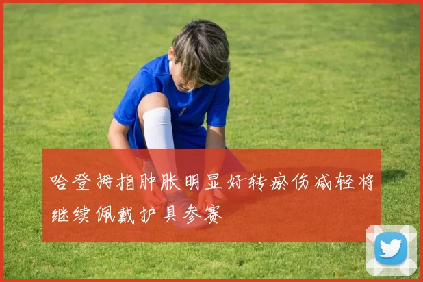 哈登拇指肿胀明显好转瘀伤减轻将继续佩戴护具参赛