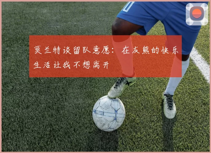莫兰特谈留队意愿：在灰熊的快乐生活让我不想离开