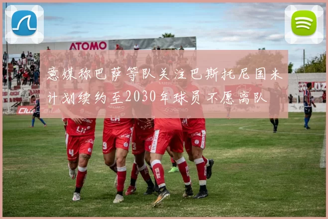 意媒称巴萨等队关注巴斯托尼国米计划续约至2030年球员不愿离队