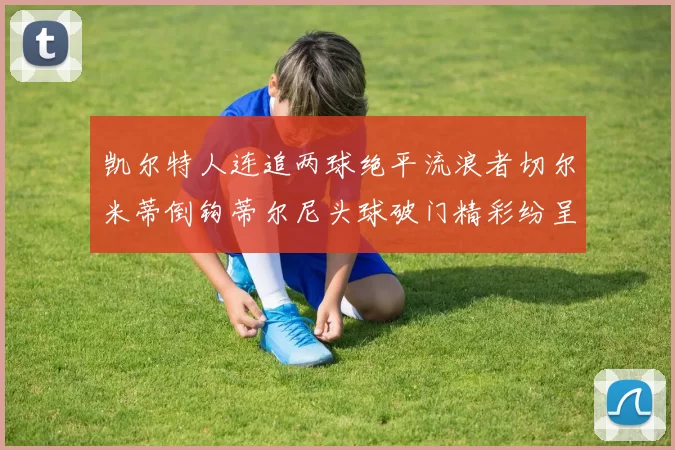 凯尔特人连追两球绝平流浪者切尔米蒂倒钩蒂尔尼头球破门精彩纷呈