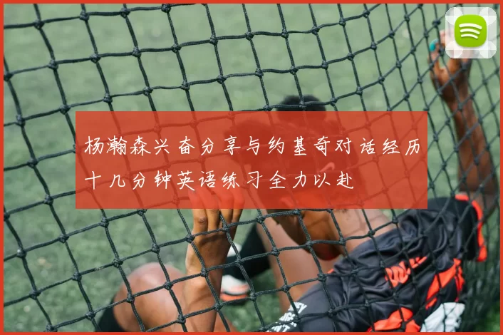 杨瀚森兴奋分享与约基奇对话经历十几分钟英语练习全力以赴