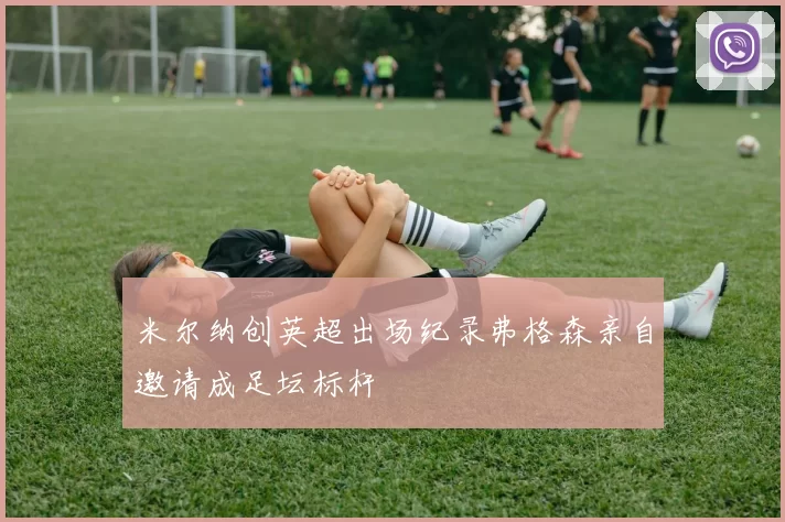 米尔纳创英超出场纪录弗格森亲自邀请成足坛标杆
