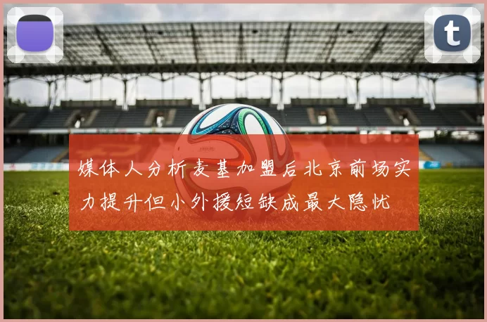 媒体人分析麦基加盟后北京前场实力提升但小外援短缺成最大隐忧