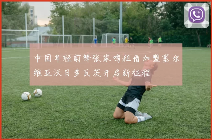 中国年轻前锋张家鸣租借加盟塞尔维亚沃日多瓦茨开启新征程
