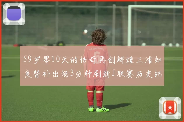 59岁零10天的传奇再创辉煌三浦知良替补出场3分钟刷新J联赛历史纪录