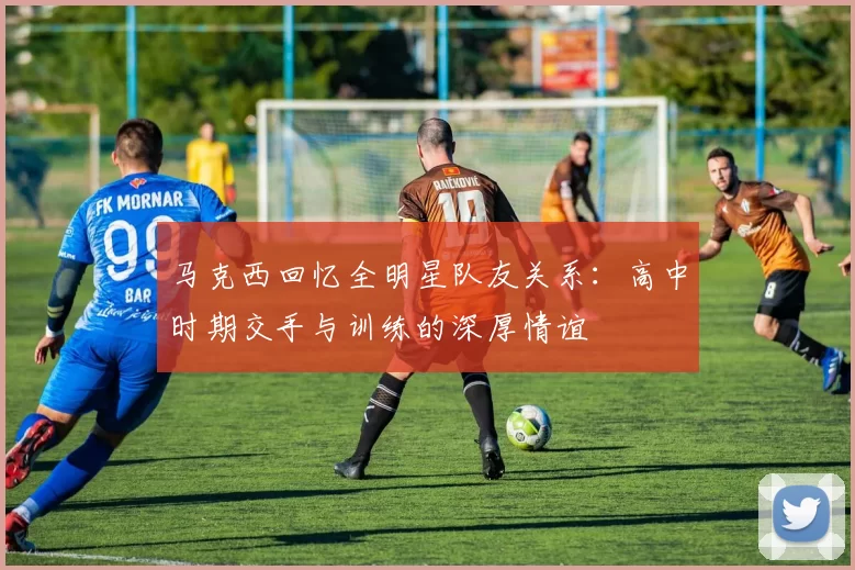 马克西回忆全明星队友关系：高中时期交手与训练的深厚情谊