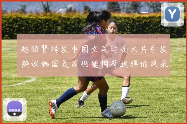 赵昭贤转发中国女足时尚大片引发热议韩国是否也能拥有这样的风采