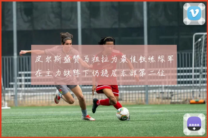 皮尔斯盛赞马祖拉为最佳教练绿军在主力缺阵下仍稳居东部第二位