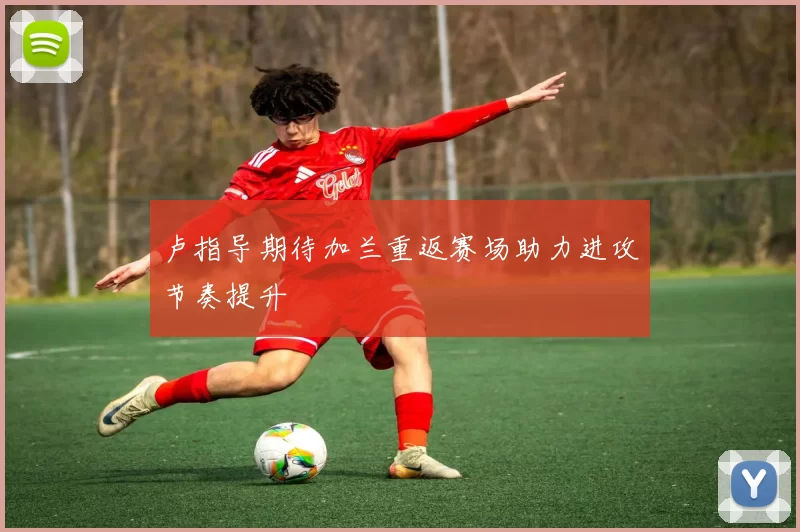 卢指导期待加兰重返赛场助力进攻节奏提升