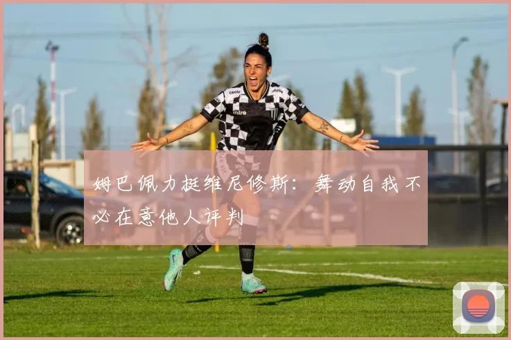 姆巴佩力挺维尼修斯：舞动自我不必在意他人评判