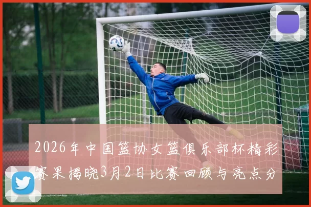 2026年中国篮协女篮俱乐部杯精彩赛果揭晓3月2日比赛回顾与亮点分析