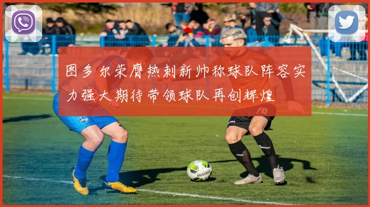 图多尔荣膺热刺新帅称球队阵容实力强大期待带领球队再创辉煌