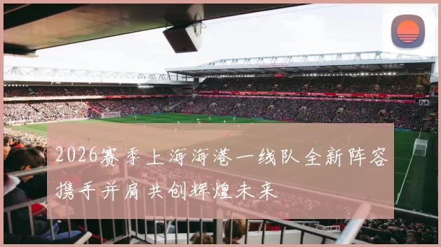 2026赛季上海海港一线队全新阵容携手并肩共创辉煌未来