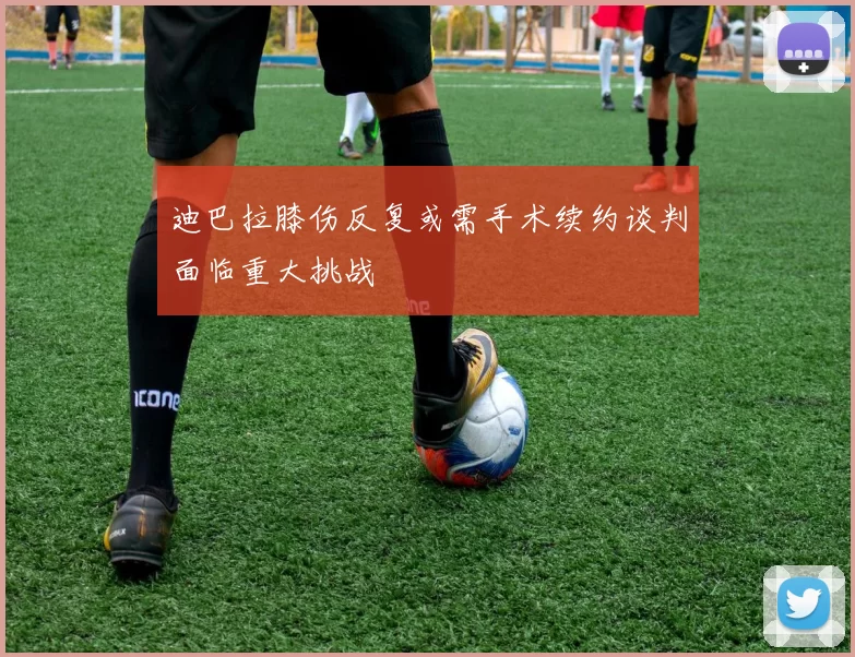 迪巴拉膝伤反复或需手术续约谈判面临重大挑战