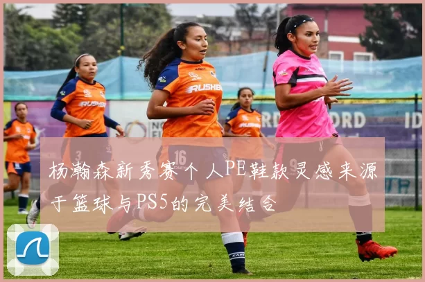 杨瀚森新秀赛个人PE鞋款灵感来源于篮球与PS5的完美结合
