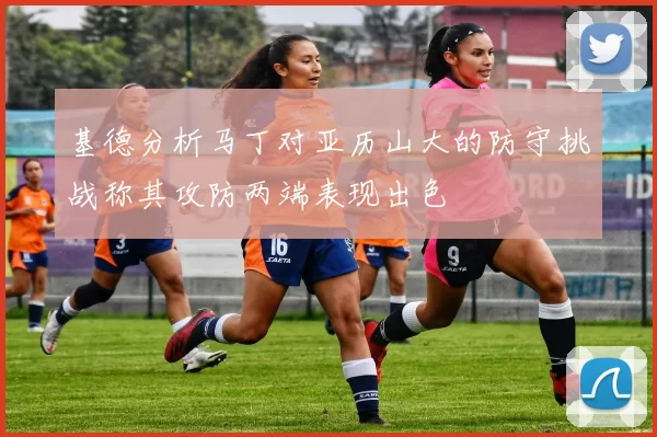 基德分析马丁对亚历山大的防守挑战称其攻防两端表现出色