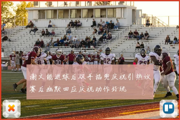 谢文能进球后双手插兜庆祝引热议赛后幽默回应庆祝动作好玩