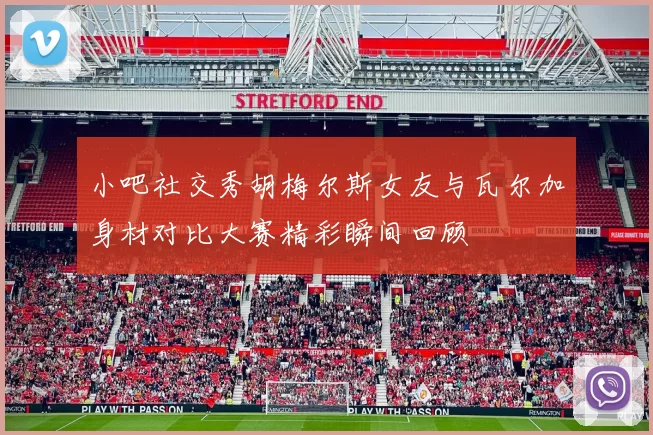 小吧社交秀胡梅尔斯女友与瓦尔加身材对比大赛精彩瞬间回顾