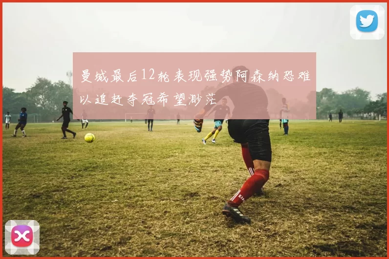 曼城最后12轮表现强势阿森纳恐难以追赶夺冠希望渺茫