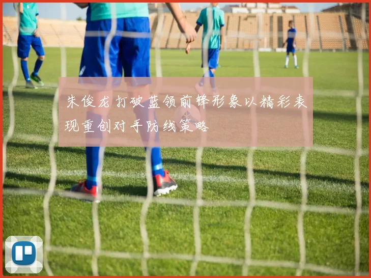朱俊龙打破蓝领前锋形象以精彩表现重创对手防线策略