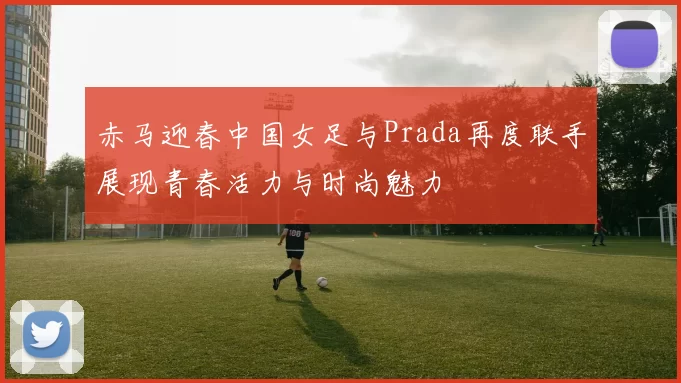 赤马迎春中国女足与Prada再度联手展现青春活力与时尚魅力