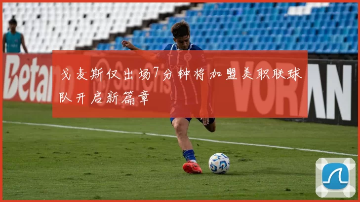 戈麦斯仅出场7分钟将加盟美职联球队开启新篇章